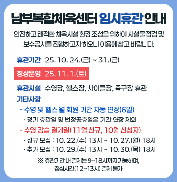 임시휴관 안내
□ 안전하고 쾌적한 체육시설 환경 조성을 위하여 시설물 점검 및 보수공사를 진행하고자 하오니 이용에 참고 바랍니다.
1. 휴관 기간
▫25. 10. 24.(금) ~ 31.(금) 
2. 정상 운영
▫25. 11. 1.(토)
3. 휴관 시설
▫수영장, 헬스장, 사이클장, 족구장 휴관
4. 기타 사항
▫수영 및 헬스 월 회원 기간 자동 연장(6일)
  - 정기 휴관일 및 법정공휴일은 기간 연장 제외
▫수영 강습 결제일(11월 신규, 10월 신청자)
 - 정규 모집 : 10. 22.(수) 13시 ~ 10. 27.(월) 18시
 - 추가 모집 : 10. 29.(수) 13시 ~ 10. 30.(목) 18시
 ※휴관기간 내 결제는 9~18시까지 가능하며, 점심시간(12~13시) 결제 불가