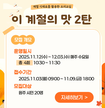 제철 식재료를 활용한 요리교실
이 계절의 맛 2탄
모집개요
- 운영일시 : 2025.11.12(수) ~ 12.03.(수) 매주 수요일 /총  4회    10:30 ~ 11:30
- 접수기간 : 2025.11.03(월) 09:00 ~ 11.09.(금) 18:00
- 모집대상 : 원주 시민 20명
