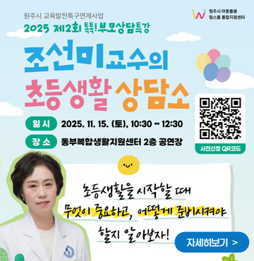 원주시 교육발전특구연계사업
2025 제 2회 톡톡! 부모상담특강
조선미 교수의 초등생활 상담소
일시 : 2025. 11. 15. (토), 10:30 ~ 12:30
장소 : 동부복합생활지원센터 2층 공연장
사전예약 QR코드 링크 : https://m.site.naver.com/1TNvH

초등생활을 시작할 때
무엇이 중요하고, 어떻게 준비시켜야 할지 알아보자!