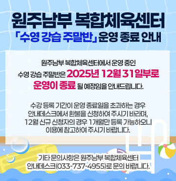 원주남부 복합체육센터에서 운영 중인 수영 강습 주말반은 2025년 12월 31일부로 운영이 종료될 예정임을 안내드립니다.

수강 등록 기간이 운영 종료일을 초과하는 경우 안내데스크에서 환불을 신청하여 주시기 바라며, 12월 신규 신청자의 경우 1개월만 등록 가능하오니 이용에 참고하여 주시기 바랍니다.

기타 문의사항은 원주남부 복합체육센터 안내데스크(033-737-4955)로 문의 바랍니다.