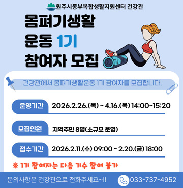 /원주시동부복합생활지원센터 건강관
/몸펴기생활 운동 1기 참여자 모집
/건강관에서 몸펴기생활운동 1기 참여자를 모집합니다.
/운영기간 : 2026.2.26.(목)~4.16.(목)14:00~15:20
/모집인원 : 지역주민 8명(소규모 운영)
/접수기간 : 2026.2.11(수) 09:00 ~ 2.20 (금) 18:00
/ ※ 1기 참여자는 다음 기수 참여불가
/ 문의사항은 건강관으로 전화주세요~!!
/전화 : 033-737-4952