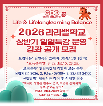 Life & Lifelonglearning Balance
2026 라라밸학교 상반기 일일특강우녕 강좌 공개 모집

모집내용 : 일일특강 20강좌 (강사/ 1인 1강좌)
교육운영일 : 3.28(토) / 5.23(토)
모집분야 : 일일특강에 적합한 모든 분야
신청기간 : 2026.2.9(월) ~ 2.22(일) 24:00
신청방법: 제출서류 작성 후 이메일 접수

*자세한 사항은 원주시 공고, 학습관 홈페이지 첨부 공고문 참고*

원주시 평생교육원 학습관
033-737-3807