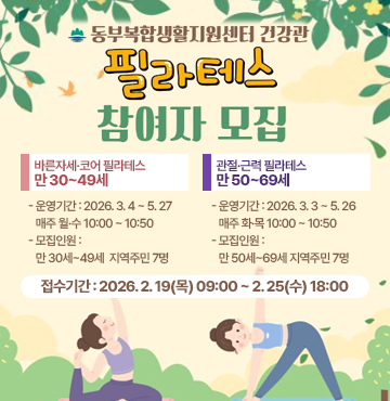 동부복합생활지원센터 건강관
필라테스 참여자 모집

▶ 바른자세·코어 필라테스 만 30~49세
- 운영기간 2026. 3. 4 ~ 5. 27 / 매주 월·수 10:00 ~ 10:50
- 모집인원 만 30세~49세 지역주민 7명
- 접수기간 2026. 2. 19(목) 09:00 ~ 2. 25(수) 18:00

▶ 관절·근력 필라테스 만 50~69세
- 운영기간 2026. 3. 3 ~ 5. 26 / 매주 화·목 10:00 ~ 10:50
- 모집인원 만 50세~69세 지역주민 7명
- 접수기간 2026. 2. 19(목) 09:00 ~ 2. 25(수) 18:00