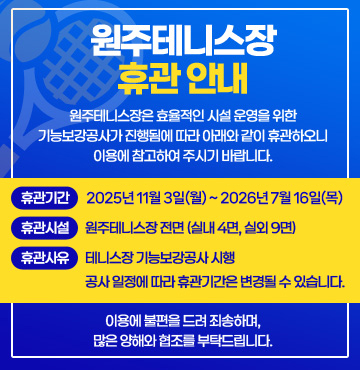 원주테니스장 휴관 안내
원주테니스장은 효율적인 시설 운영을 위한 기능보강공사가 진행됨에 따라 아래와 같이 휴관하오니 이용에 참고하여 주시기 바랍니다.

휴관기간: 2025년 11월 3일(월) ~ 2026년 7월 16일(목)
휴관시설: 원주테니스장 전면 (실내 4면, 실외 9면)
휴관사유: 테니스장 기능보강공사 시행
공사 일정에 따라 휴관기간은 변경될 수 있습니다.

이용에 불편을 드려 죄송하며, 많은 양해와 협조를 부탁드립니다.