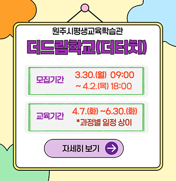 원주시평생교육학습관
더드림학교(더터치)
모집기간 : 3월 3일 월요일 9시부터 4월 2일 목요일 18시 까지.
교육기간 : 4월 7일 화요일 부터 6월 30일 화요일 까지. (과정별 일정 상이)

이미지를 클릭하여 자세히 보