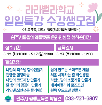 라라밸라학교
일일특강 수강생모집
수강료 무료, 재료비 별도(강의계획서 확인필~!)

- 신청 : 원주시통합예약플랫폼 온라인신청 선착순마감
- 접수기간 / 방법 : 5. 12. (화) 10:00 ~ 5.17.(일) 22:00
- 교육일시 : 5. 23. (토) 10:00 ~ 12:00
- 개설강좌 : 나만의 퍼스널 향수만들기, 젠탱글 힐링미술, 나만의 코드지갑 만들기, 달 항아리 꽂꽂이 만들기, 라인댄스(인생은 즐거워!), 쉽게 만드는 스마트폰 게임, 처음 시작하는 홈 와인생활, 라탄느낌이 소품거울 만들기, 페이퍼플라워 로즈조면, 원목 우드모빌 만들기
- 문의 : 원주시 평생교육원 학습관 (033-737-3807)