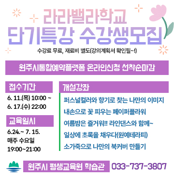 라라밸라학교
단기특강 수강생모집
수강료 무료, 재료비 별도(강의계획서 확인필~!)

- 신청 : 원주시통합예약플랫폼 온라인신청 선착순마감
- 접수기간 : 6. 11.(목) 10:00~ 6. 17.(수) 22:00
- 교육일시 : 6.24.~ 7. 15. 매주 (수) 19:00~21:00
- 개설강좌 : 퍼스널컬러와 향기로 찾는 나만의 이미지, 내손으로 꽃 피우는 페이퍼플라워, 여름밤은 즐거워!! 라인댄스와 함께~, 일상에 초록을 채우다(원예테라피), 소가죽으로 나만의 북커버 만들기
- 문의 : 원주시 평생교육원 학습관 (033-737-3807)