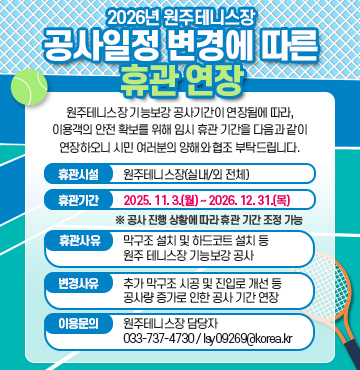 2026년 원주테니스장 공사일정 변경에 따른 휴관 연장
원주테니스장 기능보강 공사기간이 연장됨에 따라, 이용객의 안전 확보를 위해 임시 휴관 기간을 다음과 같이 연장하오니 시민 여러분의 양해와 협조 부탁드립니다.

1. 휴관 시설: 원주테니스장(실내/외 전체)
2. 휴관 기간:  2025. 11. 3.(월) ~ 2026. 12. 31.(목)
※ 공사 진행 상황에 따라 휴관 기간 조정 가능
3. 휴관 사유: 막구조 설치 및 하드코트 설치 등 원주 테니스장 기능보강 공사
4. 변경 사유: 추가 막구조 시공 및 진입로 개선 등 공사량 증가로 인한 공사 기간 연장
6. 이용 문의: 원주테니스장 담당자 033-737-4730 / lsy09269@korea.kr