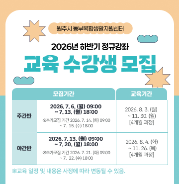 원주시 동부복합생활지원센터
2026년 하반기 정규강좌 교육 수강생 모집
- 주간반 모집기간 : 2026년 7월 6일(월) 09:00 ~ 7월 13일(월) 18:00
  ※ 추가접수기간 : 2026년 7월 14일(화) 09:00 ~ 7월 15일(수) 18:00
- 주간반 교육기간 : 2026년 8월 3일(월) ~ 11월 30일(월) [4개월 과정]
- 야간반 모집기간 : 2026년 7월 13일(월) 09:00 ~ 7월 20일(월) 18:00
  ※ 추가접수기간 : 2026년 7월 21일(화) 09:00 ~ 7월 22일(수) 18:00
- 야간반 교육기간 : 2026년 8월 4일(화) ~ 11월 26일(목) [4개월 과정]
- 주관 : 원주시 동부복합생활지원센터