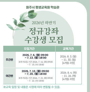 원주시 평생교육원 학습관
2026년 하반기 정규강좌 수강생 모집
- 주간반 모집기간 : 2026년 7월 6일(월) 09:00 ~ 7월 13일(월) 18:00
  ※ 추가모집기간 : 2026년 7월 14일(화) 09:00 ~ 7월 15일(수) 18:00
- 주간반 교육기간 : 2026년 8월 3일(월) ~ 11월 30일(월) [4개월 과정]
- 야간반 모집기간 : 2026년 7월 13일(월) 09:00 ~ 7월 20일(월) 18:00
  ※ 추가모집기간 : 2026년 7월 21일(화) 09:00 ~ 7월 22일(수) 18:00
- 야간반 교육기간 : 2026년 8월 4일(화) ~ 11월 26일(목) [4개월 과정]
- 주관 : 원주시 평생교육원 학습관