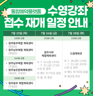 통합예약플랫폼 수영강좌 접수 재개 일정 안내
- 7월 23일 목요일 : [13시 신청 / 원주동부 복합체육센터(평일반), 원주 남부복합체육센터(평일반)], [14시 신청 / 원주남부복합 체육센터 (주말반), 원주농민문화체육센터 (평일반, 주말반)], [15시 신청 / 원주동부 복합체육센터 (주말반)]
- 7월 24일 금요일 : [13시 신청 / 원주서부 복합체육센터(※ 7. 24.(금) 13:00 ~ 7. 31.(금) 17:00 신청 및 결제, ※ 별도 추가모집 없음, ※ 월, 화 휴관)]
- 7월 28일 화요일 : [13시 신청 / 드림체육관 (※ 7. 28.(화) 13:00 ~ 7. 31.(금) 20:00 신청 및 결제, ※ 별도 추가모집 없음)]