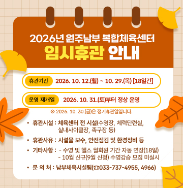 < 2026년 원주남부 복합체육센터  임시휴관 안내 >
1. 휴관기간:  2026. 10. 12.(월) ~ 10. 29.(목) [18일간]
2. 운영 재개일:  2026. 10. 31.(토)부터 정상 운영
※ 2026. 10. 30.(금)은 정기휴관일입니다.
3. 휴관시설: 체육센터 전 시설(수영장, 체력단련실, 실내사이클장, 족구장 등)
4. 휴관사유: 시설물 보수, 안전점검 및 환경정비 등
5. 기타사항
- 수영 및 헬스 월회원 기간 자동 연장(18일)
- 10월 신규(9월 신청) 수영강습 모집 미실시
6. 문 의 처: 남부체육시설팀(☎033-737-4955, 4966)