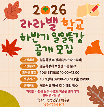 2026년 라라밸학교 하반기 일일특강 공개 모집
- 모집내용 : 일일특강 10강좌(강사/1인1강좌)
- 모집분야 : 일일특강에 적합한 모든 분야
- 교육운영일 : 10월 31일 토요일 10시 부터 12시 까지
- 신청기간 : 10월 1일 목요일 9시 부터 10월 11일 일요일 24시 까지
- 신청방법 : 제출서류 작성 후 이메일 접수
자세한 사항은 원주시 공고, 학습관 홈페이지 첨부 공고문 참고.
- 문의 : 원주시 평생교육원 학습관 (033-737-3807)